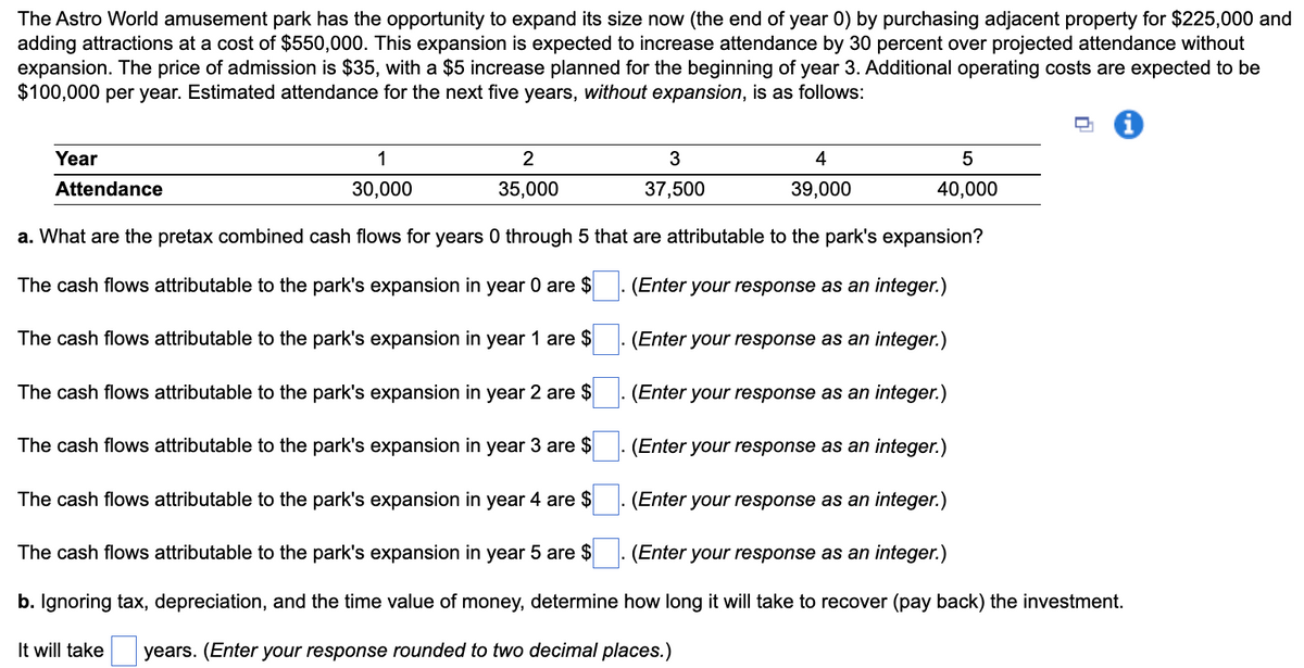 The Astro World amusement park has the opportunity to expand its size now (the end of year 0) by purchasing adjacent property for $225,000 and
adding attractions at a cost of $550,000. This expansion is expected to increase attendance by 30 percent over projected attendance without
expansion. The price of admission is $35, with a $5 increase planned for the beginning of year 3. Additional operating costs are expected to be
$100,000 per year. Estimated attendance for the next five years, without expansion, is as follows:
Year
1
2
4
Attendance
30,000
35,000
37,500
39,000
40,000
a. What are the pretax combined cash flows for years 0 through 5 that are attributable to the park's expansion?
The cash flows attributable to the park's expansion in year 0 are $
(Enter your response as an integer.)
The cash flows attributable to the park's expansion in year 1 are $
(Enter your response as an integer.)
The cash flows attributable to the park's expansion in year 2 are $
(Enter your response as an integer.)
The cash flows attributable to the park's expansion in year 3 are $
(Enter your response as an integer.)
The cash flows attributable to the park's expansion in year 4 are $
(Enter your response as an integer.)
The cash flows attributable to the park's expansion in year 5 are $ . (Enter your response as an integer.)
b. Ignoring tax, depreciation, and the time value of money, determine how long it will take to recover (pay back) the investment.
It will take
years. (Enter your response rounded to two decimal places.)
