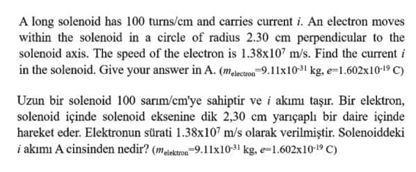 A long solenoid has 100 turns/cm and carries current i. An electron moves
within the solenoid in a circle of radius 2.30 cm perpendicular to the
solenoid axis. The speed of the electron is 1.38x107 m/s. Find the current i
in the solenoid. Give your answer in A. (malectron 9.11x10-31 kg, e=1.602x10-19 C)
Uzun bir solenoid 100 sarım/cm'ye sahiptir ve i akımı taşır. Bir elektron,
solenoid içinde solenoid eksenine dik 2,30 cm yarıçaplı bir daire içinde
hareket eder. Elektronun sürati 1.38x107 m/s olarak verilmiştir. Solenoiddeki
i akımı A cinsinden nedir? (malektron-9.11x10-31 kg, e=1.602x10-19 C)
