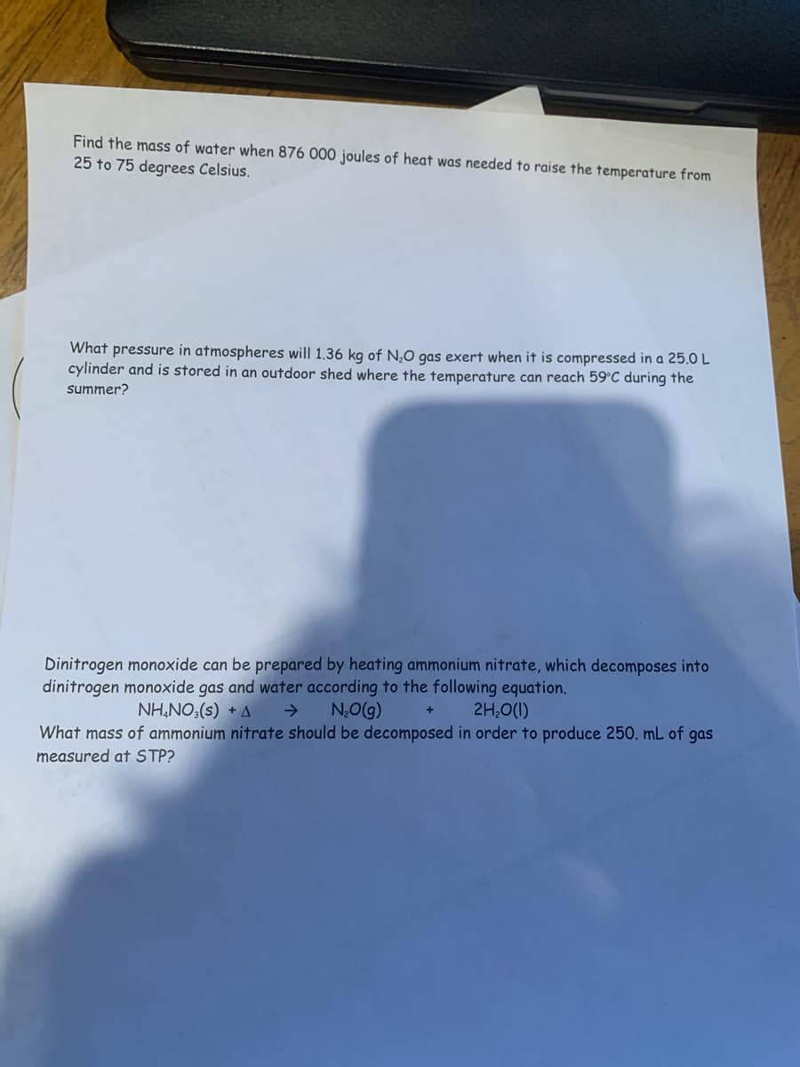 Find the mass of water when 876 000 joules of heat was needed to raise the temperature from
25 to 75 degrees Celsius.
What pressure in atmospheres will 1.36 kg of N,0 gas exert when it is compressed in a 25.0 L
cylinder and is stored in an outdoor shed where the temperature can reach 59°C during the
summer?
Dinitrogen monoxide can be prepared by heating ammonium nitrate, which decomposes into
dinitrogen monoxide gas and water according to the following equation.
NH,NO3(s) + A
->
N,O(g)
2H,0(1)
What mass of ammonium nitrate should be decomposed in order to produce 250. mL of gas
measured at STP?
