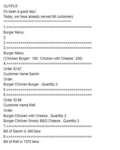 OUTPUT:
It's been a good day!.
Today, we have already served 66 customers.
********
1.
Burger Menu:
2.=
3.=
Burger Menu:
{'Chicken Burger': 180, 'Chicken with Cheese': 200}
4.
Order ID:67
Customer name:Samin
Order:
Burger.Chicken Burger , Quantity:2
5.=
Order ID:68
Customer name:Rafi
Order:
Burger.Chicken with Cheese, Quantity:2
Burger.Chicken Smoky BBQ Cheese, Quantity:3
7.==
Bill of Samin is 360 taka
8.
Bill of Rafi is 1075 taka
