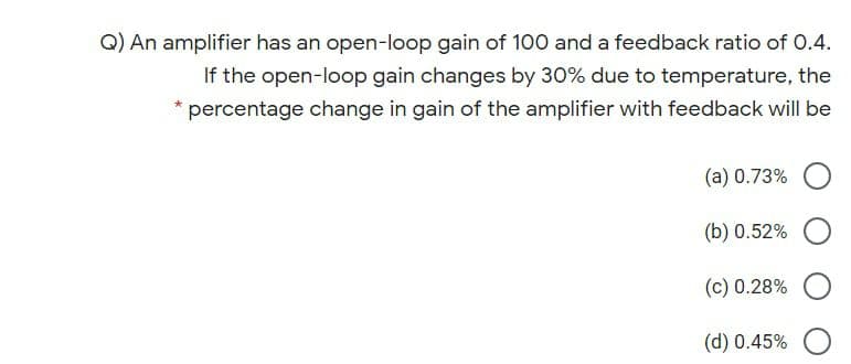 Q) An amplifier has an open-loop gain of 100 and a feedback ratio of 0.4.
If the open-loop gain changes by 30% due to temperature, the
percentage change in gain of the amplifier with feedback will be
(a) 0.73%
(b) 0.52%
(c) 0.28%
(d) 0.45%
