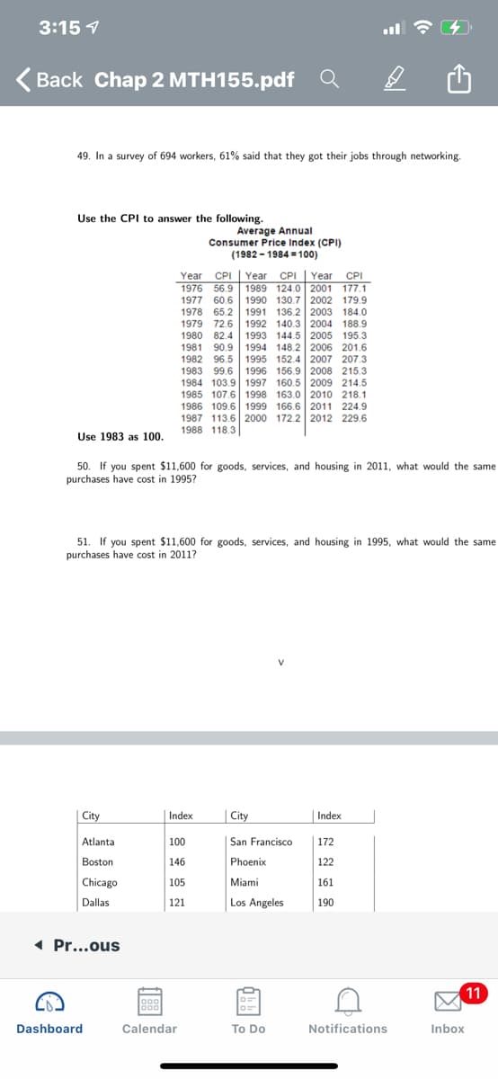 49. In a survey of 694 workers, 61% said that they got their jobs through networking.
Use the CPI to answer the following.
Average Annual
Consumer Price Index (CPI)
(1982 - 1984 = 100)
CPI
1989 124.0 2001 177.1
1990 130.7 2002 179.9
Year CPI
Year
Year CPI
1976 56.9
1977 60.6
1978 65.2 1991 136.2 2003 184.0
1979 72.6
1980 82.4
1981 90.9
1982 96.5 1995 152.4 2007 207.3
1983 99.6 1996 156.9 2008 215.3
1984 103.9 1997 160.5 2009 214.5
1985 107.6 1998 163.0 2010 218.1
1986 109.6 1999 166.6 2011 224.9
1987 113.6 2000 172.2 2012 229.6
1988 118.3
1992 140.3 2004 188.9
1993 144.5 2005 195.3
1994 148.2 2006 201.6
Use 1983 as 100.
50. If you spent $11,600 for goods, services, and housing in 2011, what would the same
purchases have cost in 1995?
51. If you spent $11,600 for goods, services, and housing in 1995, what would the same
purchases have cost in 2011?
