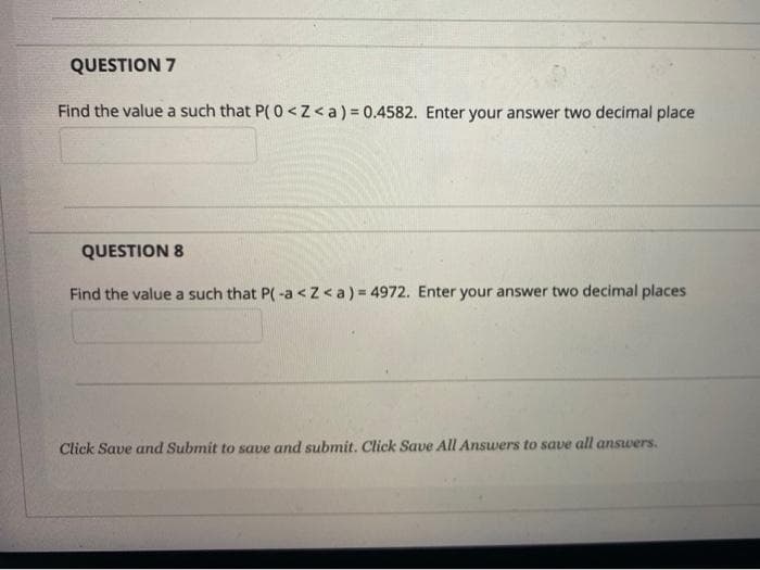 QUESTION 7
Find the value a such that P(0 <Z<a) = 0.4582. Enter your answer two decimal place
QUESTION 8
Find the value a such that P(-a < Z <a) = 4972. Enter your answer two decimal places
Click Save and Submit to save and submit. Click Save All Answers to save all answers.