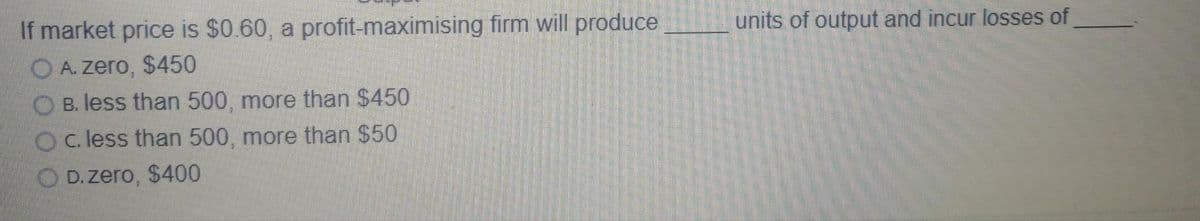 If market price is $0.60, a profit-maximising firm will produce
units of output and incur losses of
O A. zero, $450
B. less than 500, more than $450
c. less than 500, more than $50
D. zero,
$400
