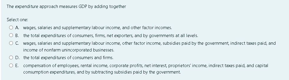 The expenditure approach measures GDP by adding together
Select one:
O A. wages, salaries and supplementary labour income, and other factor incomes.
O B. the total expenditures of consumers, firms, net exporters, and by governments at all levels.
O C.
wages, salaries and supplementary labour income, other factor income, subsidies paid by the government, indirect taxes paid, and
income of nonfarm unincorporated businesses.
the total expenditures of consumers and firms.
compensation of employees, rental income, corporate profits, net interest, proprietors' income, indirect taxes paid, and capital
consumption expenditures, and by subtracting subsidies paid by the government.
O D.
O E.