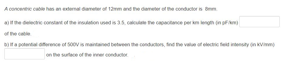 A concentric cable has an external diameter of 12mm and the diameter of the conductor is 8mm.
a) If the dielectric constant of the insulation used is 3.5, calculate the capacitance per km length (in pF/km)
of the cable.
b) If a potential difference of 500V is maintained between the conductors, find the value of electric field intensity (in kV/mm)
on the surface of the inner conductor.
