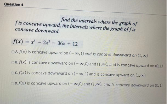 Question 4
find the intervals where the graph of
fis concave upward, the intervals where the graph off is
concave downward
f(x) = x² - 2x³ - 36x + 12
A f(x) is concave upward on (-∞,1) and is concave downward on (1,00)
OB. f(x) is concave downward on (-∞,0) and (1,0), and is concave upward on (0,1)
oc. f(x) is concave downward on (-∞,1) and is concave upward on (1,0)
OD. f(x) is concave upward on (-∞,0) and (1,0), and is concave downward on (0,1)