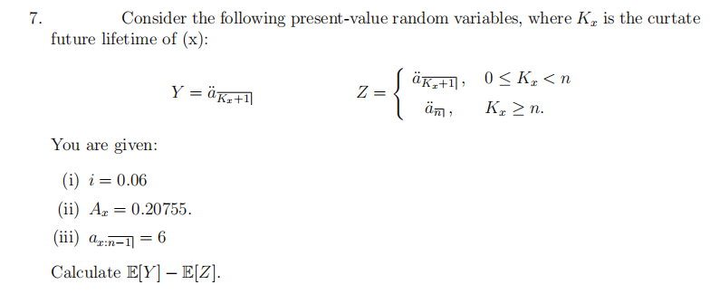 7.
Consider the following present-value random variables, where K, is the curtate
future lifetime of (x):
Y = äk₂+1]
You are given:
(i) i = 0.06
(ii) A = 0.20755.
(iii) ax:n-1 = 6
Calculate E[Y]E[Z].
Z
äK₂+1, 0≤K₂ <n
K₂ ≥n.
äm
"