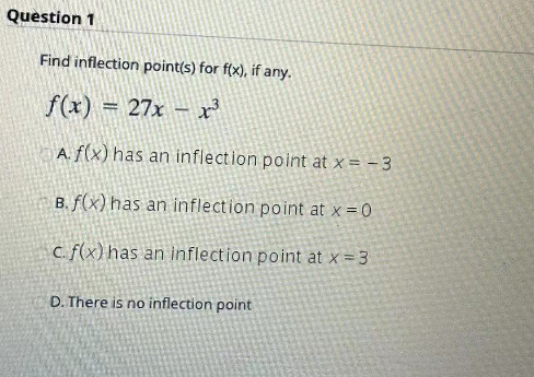 Question 1
Find inflection point(s) for f(x), if any.
f(x) = 27x - x³
A. f(x) has an inflection point at x = -3
B. f(x) has an inflection point at x = 0
c. f(x) has an inflection point at x = 3
D. There is no inflection point