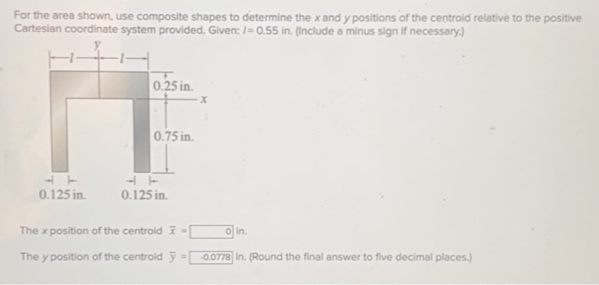 For the area shown, use composite shapes to determine the x and y positions of the centroid relative to the positive
Cartesian coordinate system provided. Given: /= 0.55 in. (Include a minus sign if necessary.)
0.125 in.
0.25 in.
0.75 in.
0.125 in.
The x position of the centroid =
The y position of the centroid y
X
o in.
-0.0778 in. (Round the final answer to five decimal places.)