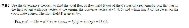#9: Use the divergence theorem to find the total flux of flow field F out of the 6 sides of a rectangular box that lies in
the first octant with one vertex at the origin, the opposite vertex at (7, 4, 6) and which has 3 of the faces on the
coordinate planes. The flow field F is given by:
F(x,y,z) = (3x+e)i + (cosx−5y)j + (ln(xy)+13:) k