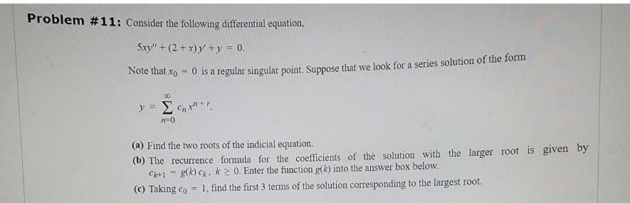 Problem #11: Consider the following differential equation,
5xy" +(2+x) y' + y = 0.
Note that x = 0 is a regular singular point. Suppose that we look for a series solution of the form
y =
∞
Σc₂x+r
n=0
(a) Find the two roots of the indicial equation.
(b) The recurrence formula for the coefficients of the solution with the larger root is given by
Ck+1= g(k) ck, k≥ 0. Enter the function g(k) into the answer box below.
1, find the first 3 terms of the solution corresponding to the largest root.
(c) Taking co
=