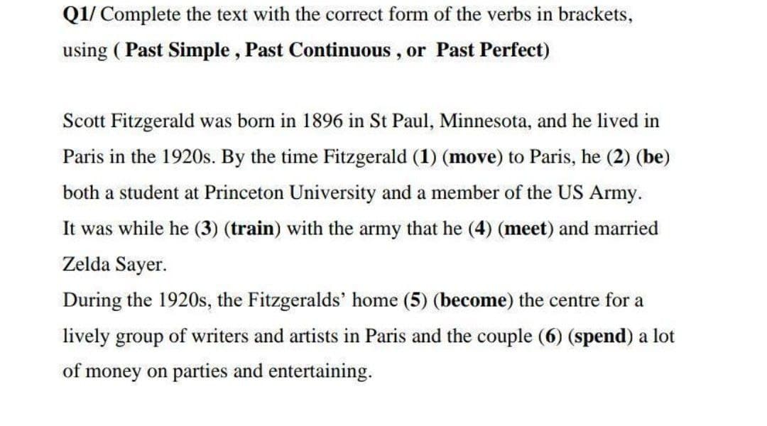 Q1/ Complete the text with the correct form of the verbs in brackets,
using ( Past Simple , Past Continuous , or Past Perfect)
Scott Fitzgerald was born in 1896 in St Paul, Minnesota, and he lived in
Paris in the 1920s. By the time Fitzgerald (1) (move) to Paris, he (2) (be)
both a student at Princeton University and a member of the US Army.
It was while he (3) (train) with the army that he (4) (meet) and married
Zelda Sayer.
During the 1920s, the Fitzgeralds' home (5) (become) the centre for a
lively group of writers and artists in Paris and the couple (6) (spend) a lot
of money on parties and entertaining.
