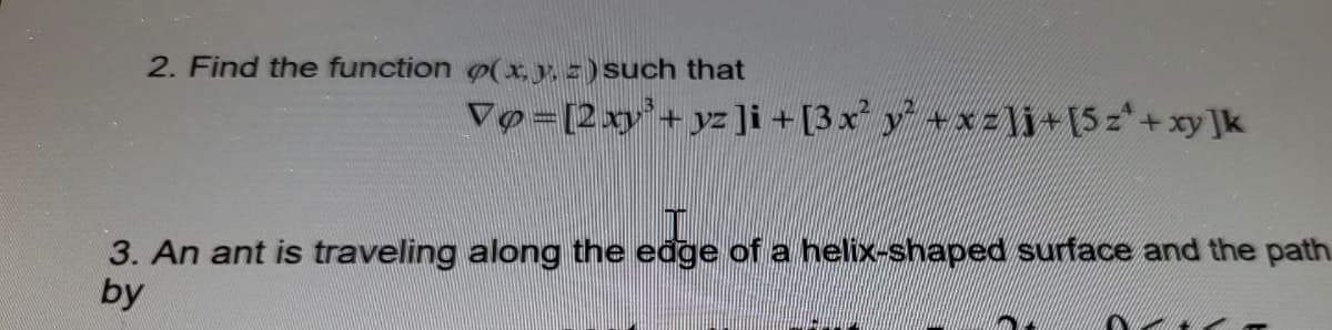 2. Find the function o(x, y, =) such that
Vo=[2xy'+ yz]i +[3x y +xzli+[5z*+xy]k
3. An ant is traveling along the edge of a helix-shaped surface and the path.
by
