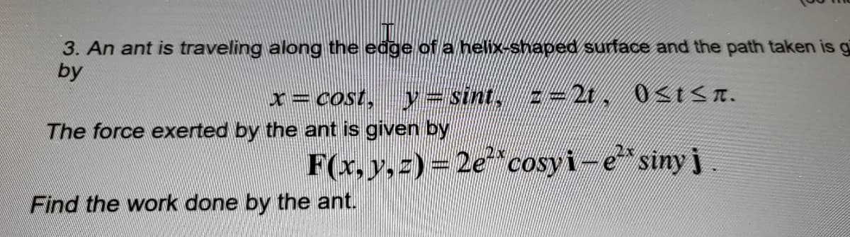 3. An ant is traveling along the edge of a helix-shaped surface and the path taken is gi
by
x= cost,
y=sint, z= 2t ,
0<tSn.
The force exerted by the ant is given by
F(x,y,z) = 2e*cosyi-e siny j.
Find the work done by the ant.
