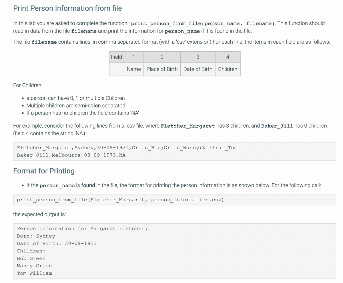 Print Person Information from file
In this lab you are asked to complete the function : print_person_from_file(person_name, filename). This function should
read in data from the file filename and print the information for person_name if it is found in the file.
The file filename contains lines, in comma separated format (with a 'csv' extension) For each line, the items in each field are as follows:
Field
1
3
4
Name
Place of Birth Date of Birth Children
For Children:
• a person can have 0, 1 or multiple Children
Multiple children are semi-colon separated
If a person has no children the field contains 'NA'
For example, consider the following lines froma .csv file, where Fletcher_Margaret has 3 children, and Baker_Jill has 0 children
(field 4 contains the string 'NA')
Fletcher Margaret,Sydney,30-09-1921,Green Bob;Green Nancy;William Tom
Baker_Jill, Melbourne,08-09-1973, NA
Format for Printing
If the person_name is found in the file, the format for printing the person information is as shown below. For the following call:
print_person_from_file (Fletcher_Margaret, person_information.csv)
the expected output is:
Person Information for Margaret Fletcher:
Born: Sydney
Date of Birth: 30-09-1921
Children:
Bob Green
Nancy Green
Tom William
