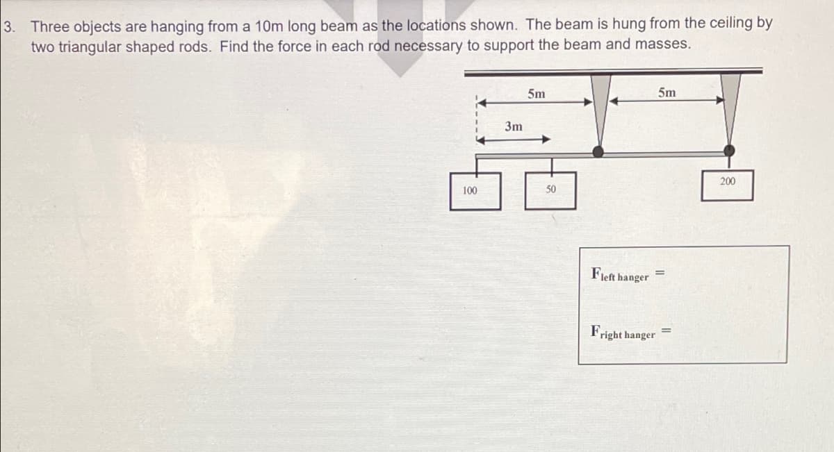 3. Three objects are hanging from a 10m long beam as the locations shown. The beam is hung from the ceiling by
two triangular shaped rods. Find the force in each rod necessary to support the beam and masses.
100
3m
5m
50
5m
Fleft hanger
=
Fr
=
right hanger
200