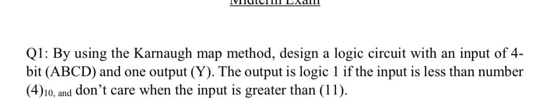 Q1: By using the Karnaugh map method, design a logic circuit with an input of 4-
bit (ABCD) and one output (Y). The output is logic 1 if the input is less than number
(4)10, and don't care when the input is greater than (11).
