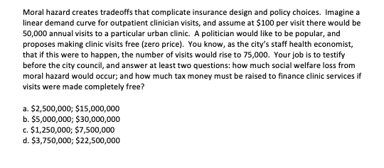 Moral hazard creates tradeoffs that complicate insurance design and policy choices. Imagine a
linear demand curve for outpatient clinician visits, and assume at $100 per visit there would be
50,000 annual visits to a particular urban clinic. A politician would like to be popular, and
proposes making clinic visits free (zero price). You know, as the city's staff health economist,
that if this were to happen, the number of visits would rise to 75,000. Your job is to testify
before the city council, and answer at least two questions: how much social welfare loss from
moral hazard would occur; and how much tax money must be raised to finance clinic services if
visits were made completely free?
a. $2,500,000; $15,000,000
b. $5,000,000; $30,000,000
c. $1,250,000; $7,500,000
d. $3,750,000; $22,500,000
