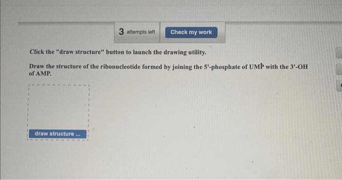 draw structure
3 attempts left
Click the "draw structure" button to launch the drawing utility.
Draw the structure of the ribonucleotide formed by joining the 5'-phosphate of UMP with the 3'-OH
of AMP.
***
Check my work