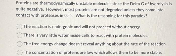 Proteins are thermodynamically unstable molecules since the Delta G of hydrolysis is
quite negative. However, most proteins are not degraded unless they come into
contact with proteases in cells. What is the reasoning for this paradox?
The reaction is endergonic and will not proceed without energy.
There is very little water inside cells to react with protein molecules.
The free energy change doesn't reveal anything about the rate of the reaction.
The concentration of proteins are low which allows them to be more stable.