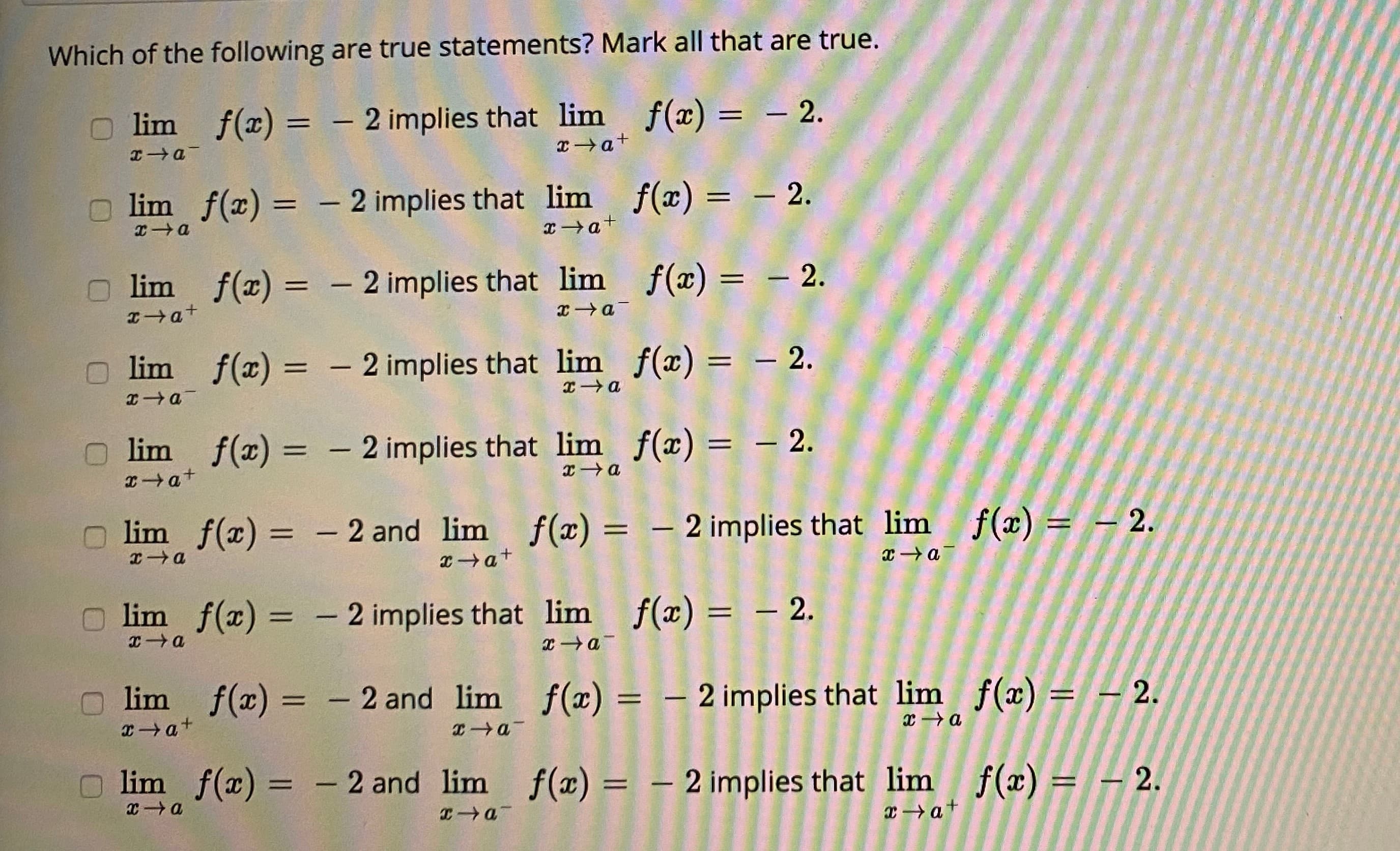 Which of the following are true statements? Mark all that are true.
lim f(x) = - 2 implies that lim f(x) = – 2.
%3D
|3|
|
|
xa+
lim f(x) = - 2 implies that lim f(x) = – 2.
%3D
lim f(x) = - 2 implies that lim f(x) = – 2.
lim f(x) = - 2 implies that lim f(x) = – 2.
%3D
%3D
lim f(x) = - 2 implies that lim f(x) = – 2.
lim f(x) = - 2 and lim f(x) = – 2 implies that lim f(x) = - 2.
xa+
x a
O lim f(x) = – 2 implies that lim f(x) = – 2.
エ→Q
lim f(x) = - 2 and lim f(x) = – 2 implies that lim f(x) = - 2.
%3D
%3D
xa+
lim f(x) = - 2 and lim f(x) = – 2 implies that lim f(x) = - 2.
%3D
%3D
