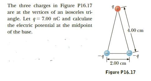The three charges in Figure Pl16.17
are at the vertices of an isosceles tri-
angle. Let q= 7.00 nC and calculate
the electric potential at the midpoint
of the base.
4.00 cm
-9
2.00 cm
Figure P16.17

