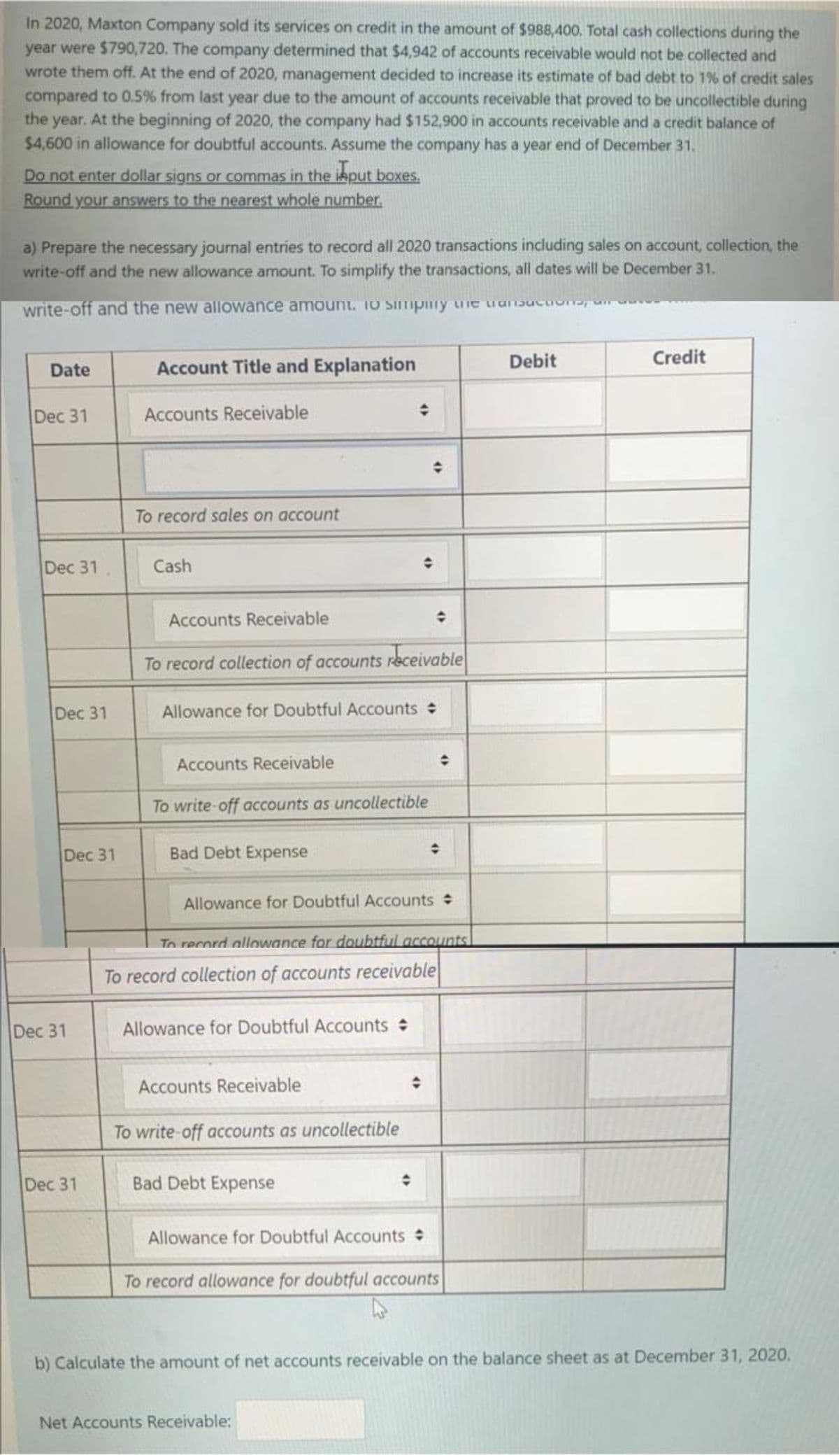 In 2020, Maxton Company sold its services on credit in the amount of $988,400. Total cash collections during the
year were $790,720. The company determined that $4,942 of accounts receivable would not be collected and
wrote them off. At the end of 2020, management decided to increase its estimate of bad debt to 1% of credit sales
compared to 0.5% from last year due to the amount of accounts receivable that proved to be uncollectible during
the year. At the beginning of 2020, the company had $152,900 in accounts receivable and a credit balance of
$4,600 in allowance for doubtful accounts. Assume the company has a year end of December 31.
Do not enter dollar signs or commas in the iaput boxes.
Round your answers to the nearest whole number.
a) Prepare the necessary journal entries to record all 2020 transactions including sales on account, collection, the
write-off and the new allowance amount. To simplify the transactions, all dates will be December 31.
write-off and the new allowance amount. 10 Simpiny uie ruoucuone
Debit
Credit
Date
Account Title and Explanation
Dec 31
Accounts Receivable
To record sales on account
Dec 31
Cash
Accounts Receivable
To record collection of accounts receivable
Dec 31
Allowance for Doubtful Accounts
Accounts Receivable
To write-off accounts as uncollectible
Dec 31
Bad Debt Expense
Allowance for Doubtful Accounts
Tn rerord allowance for doubtful accounts!
To record collection of accounts receivable
Dec 31
Allowance for Doubtful Accounts
Accounts Receivable
To write-off accounts as uncollectible
Dec 31
Bad Debt Expense
Allowance for Doubtful Accounts
To record allowance for doubtful accounts
b) Calculate the amount of net accounts receivable on the balance sheet as at December 31, 2020.
Net Accounts Receivable:
