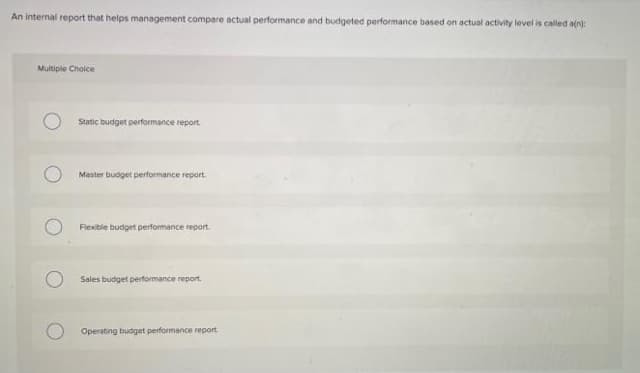 An internal report that helps management compare actual performance and budgeted performance based on actual activity level is called aln):
Multiple Choice
Static budget performance report.
Master budget performance report
Fiexible budget performance report.
Sales budget performance report.
Operating budget performance report
