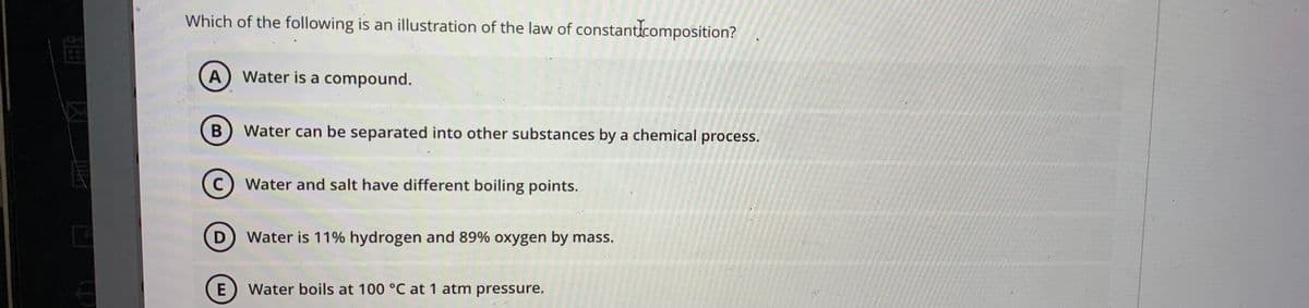 Which of the following is an illustration of the law of constanticomposition?
A) Water is a compound.
B
Water can be separated into other substances by a chemical process.
C
Water and salt have different boiling points.
D) Water is 11% hydrogen and 89% oxygen by mass.
Water boils at 100 °C at 1 atm pressure,
