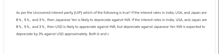 As per the Uncovered interest parity (UIP) which of the following is true? If the interest rates in India, USA, and Japan are
8%, 5%, and 3 % , then Japanese Yen is likely to depreciate against INR. If the interest rates in India, USA, and Japan are
8%, 5%, and 3 %, then USD is likely to appreciate against INR, but depreciate against Japanese Yen INR is expected to
depreciate by 3% against USD approximately. Both b and c