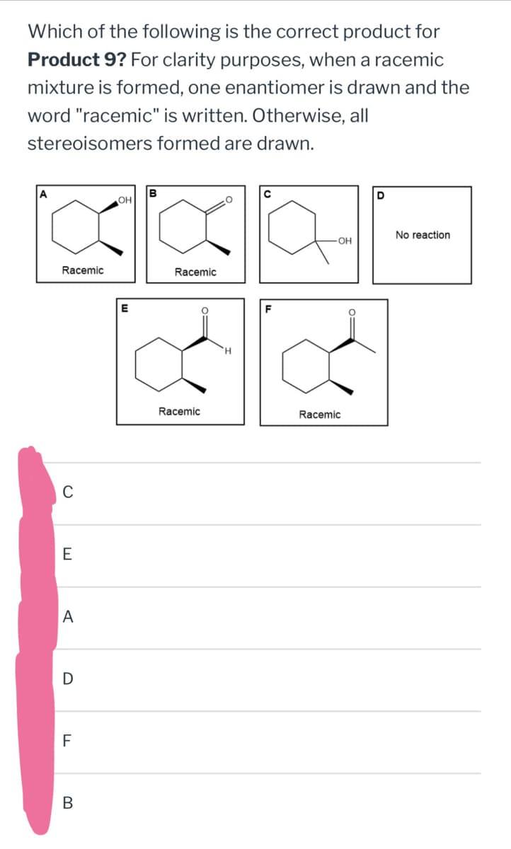 Which of the following is the correct product for
Product 9? For clarity purposes, when a racemic
mixture is formed, one enantiomer is drawn and the
word "racemic" is written. Otherwise, all
stereoisomers formed are drawn.
Racemic
с
E
A
D
F
B
B
OH
E
Racemic
C
F
Racemic
Racemic
D
No reaction
-OH