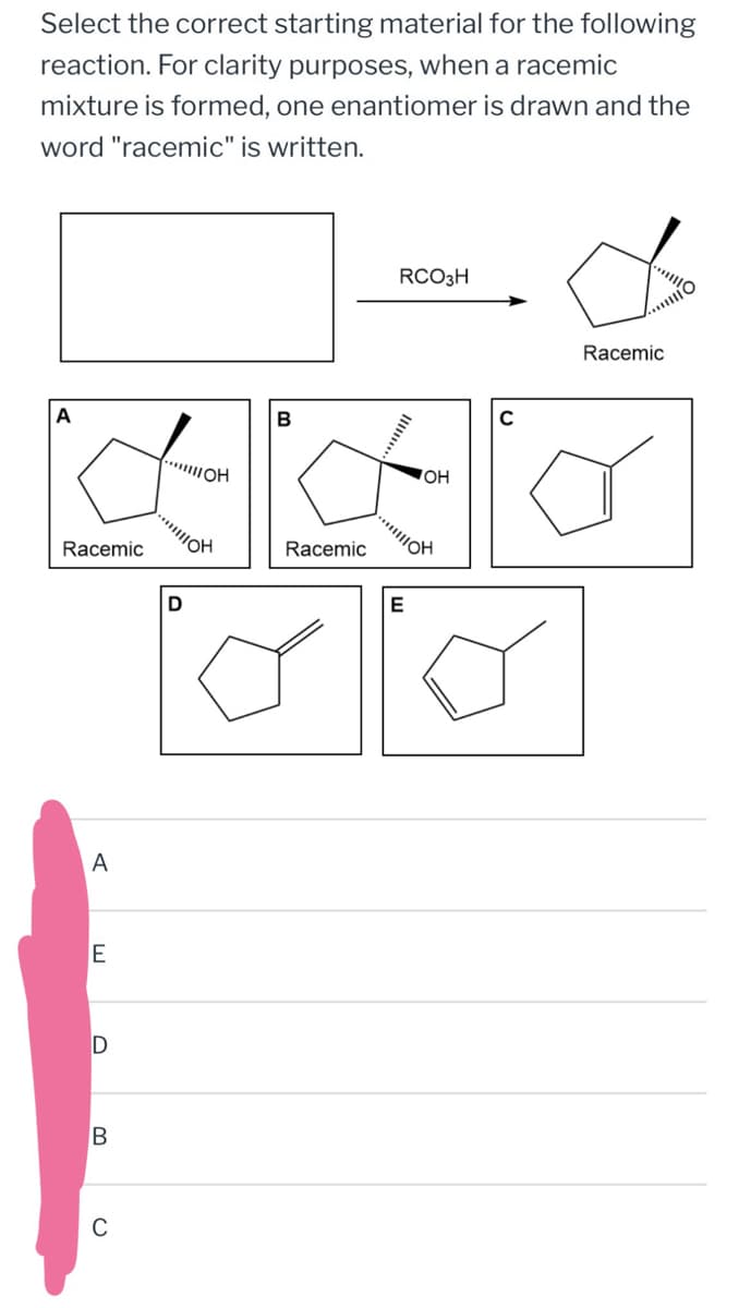C
B
D
Select the correct starting material for the following
reaction. For clarity purposes, when a racemic
mixture is formed, one enantiomer is drawn and the
word "racemic" is written.
A
...
Racemic
A
E
ויו
B
Racemic
E
RCO3H
OH
C
Racemic
....