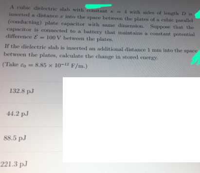 A cubie dielectric slab with constant -4 with sides of length D is
inserted a distance r into the space between the plates of a cubic parallel
(conducting) plate capacitor with same dimension. Suppose that the
capacitor is connected to a battery that maintains a constant potential
difference E = 100 V between the plates.
If the dielecetrie slab is inserted an additional distance 1 mm into the space
between the plates, calculate the change in stored energy.
(Take eo = 8.85 x 10-12 F/m.)
132.8 pJ
44.2 pJ
88.5 pJ
221.3 pJ
