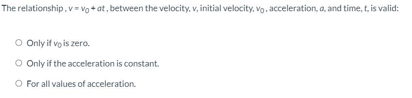 The relationship,v = vo + at , between the velocity, v, initial velocity, vo, acceleration, a, and time, t, is valid:
O Only if vo is zero.
O Only if the acceleration is constant.
O For all values of acceleration.
