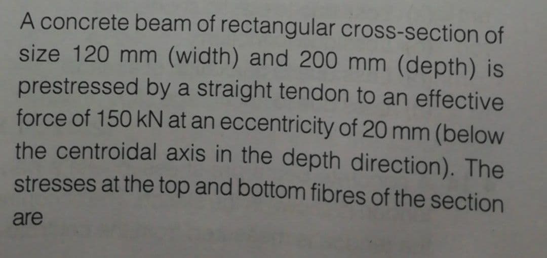 A concrete beam of rectangular cross-section of
size 120 mm (width) and 200 mm (depth) is
prestressed by a straight tendon to an effective
force of 150 kN at an eccentricity of 20 mm (below
the centroidal axis in the depth direction). The
stresses at the top and bottom fibres of the section
are
