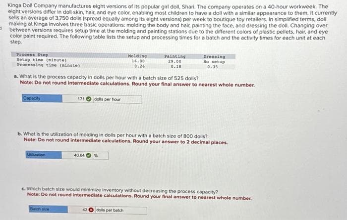 Kinga Doll Company manufactures eight versions of its popular girl doll, Shari. The company operates on a 40-hour workweek. The
eight versions differ in doll skin, hair, and eye color, enabling most children to have a doll with a similar appearance to them. It currently
sells an average of 3,750 dolls (spread equally among its eight versions) per week to boutique toy retailers. In simplified terms, doll
making at Kinga involves three basic operations: molding the body and hair, painting the face, and dressing the doll. Changing over
between versions requires setup time at the molding and painting stations due to the different colors of plastic pellets, hair, and eye
color paint required. The following table lists the setup and processing times for a batch and the activity times for each unit at each
step.
Process Step
Setup time (minute)
Processing time (minute)
Capacity
a. What is the process capacity in dolls per hour with a batch size of 525 dolls?
Note: Do not round intermediate calculations. Round your final answer to nearest whole number.
171 dolls per hour
Utilization
40.64
Molding
16.00
0.26
b. What is the utilization of molding in dolls per hour with a batch size of 800 dolls?
Note: Do not round intermediate calculations. Round your answer to 2 decimal places.
Painting
29.00
0.18
42
Dressing
No setup
0.35
dolls per batch
c. Which batch size would minimize inventory without decreasing the process capacity?
Note: Do not round intermediate calculations. Round your final answer to nearest whole number.