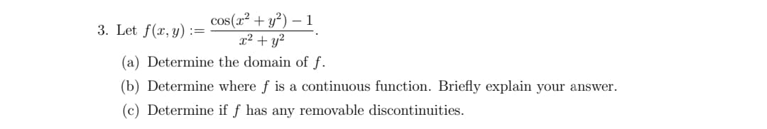 3. Let f(x, y) =
cos(x² + y²) - 1
x² + y²
(a) Determine the domain of f.
(b) Determine where f is a continuous function. Briefly explain your answer.
(c) Determine if f has any removable discontinuities.