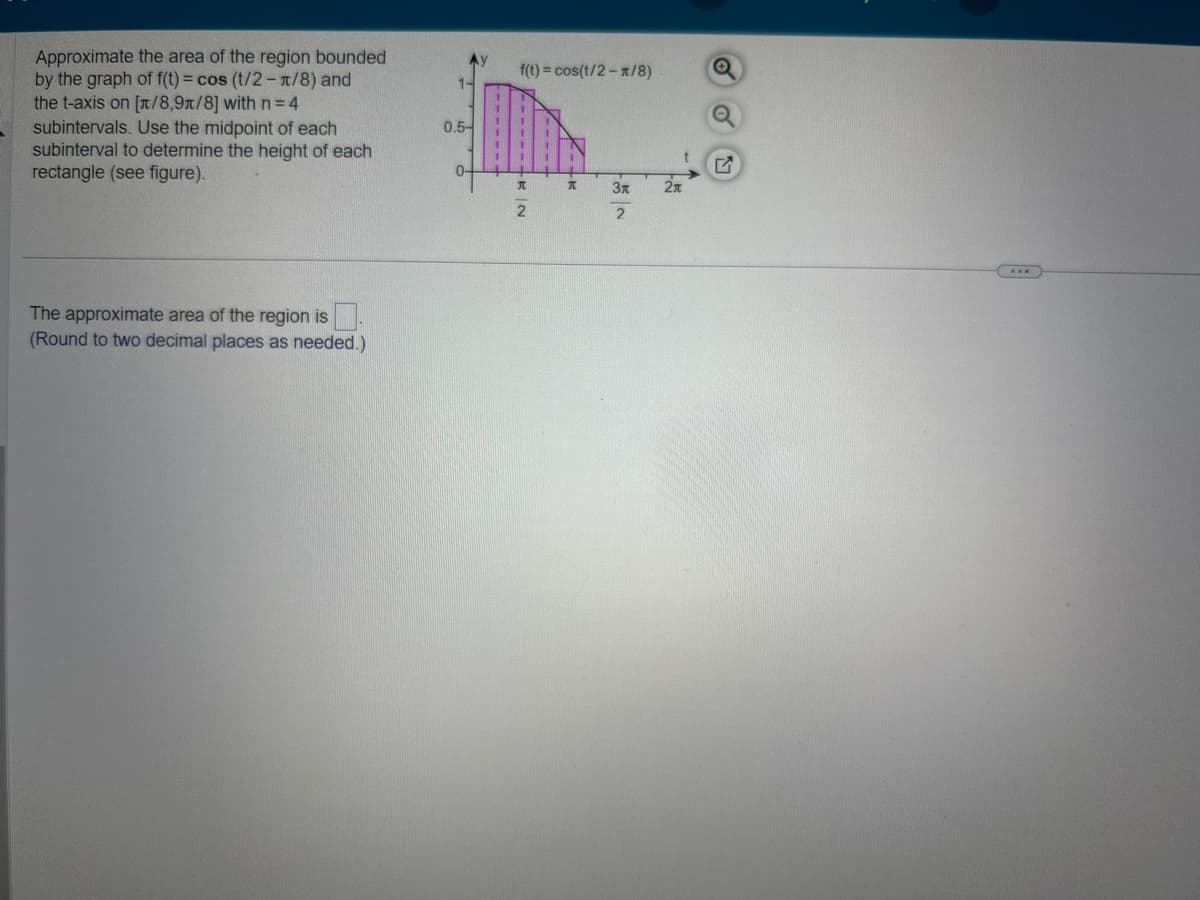 Approximate the area of the region bounded
by the graph of f(t) = cos (t/2-1/8) and
the t-axis on [/8,9n/8] with n = 4
subintervals. Use the midpoint of each
subinterval to determine the height of each
rectangle (see figure).
The approximate area of the region is
(Round to two decimal places as needed.)
1-
0.5-
0-
f(t) = cos(t/2-1/8)
T
2
T
Зл
2