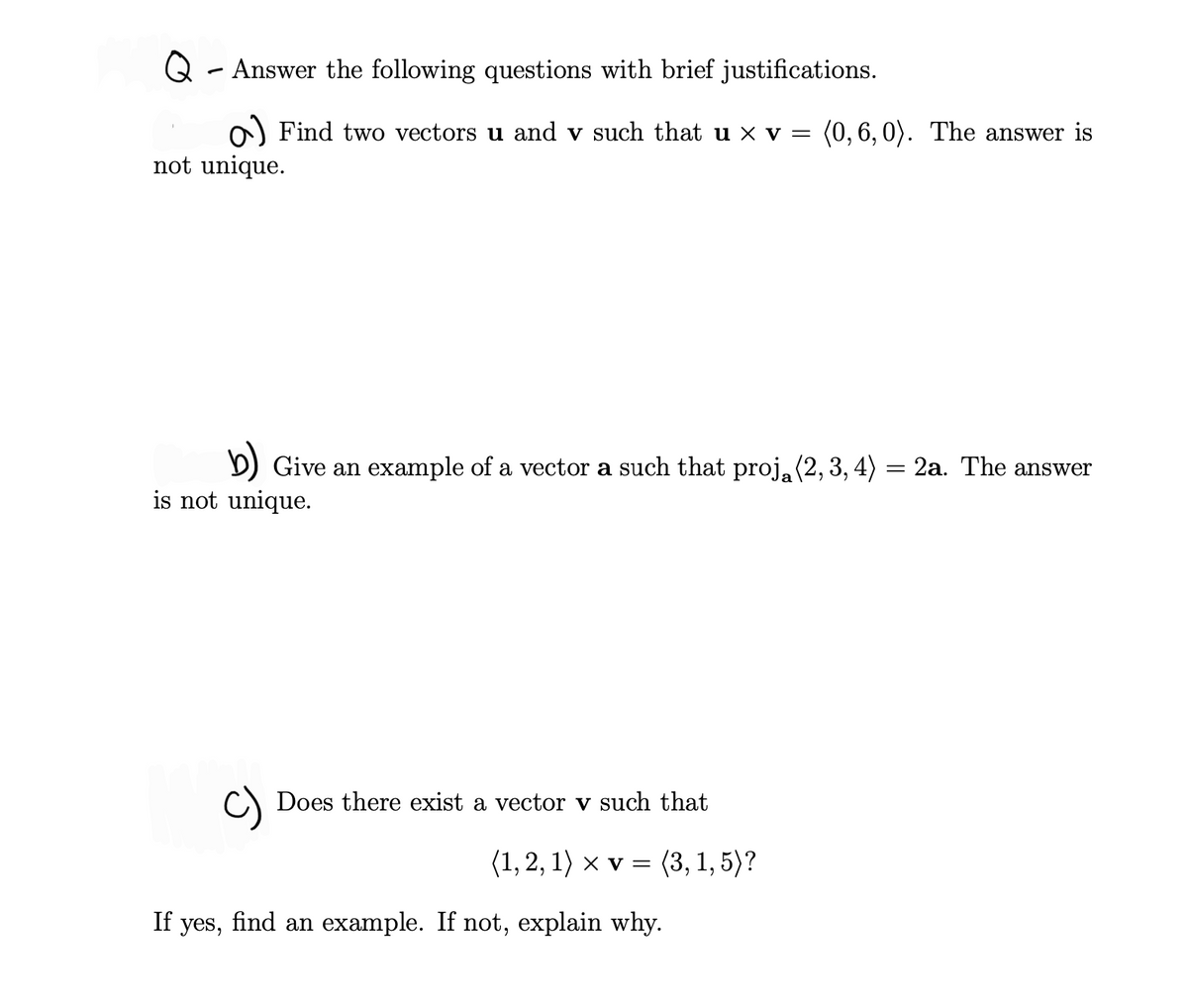 Q - Answer the following questions with brief justifications.
o) Find two vectors u and v such that u × v = (0,6, 0). The answer is
not unique.
b) Give an example of a vector a such that proj, (2, 3, 4) = 2a. The answer
is not unique.
C) Does there exist a vector v such that
(1, 2, 1) x v = (3, 1,5)?
If yes, find an example. If not, explain why.