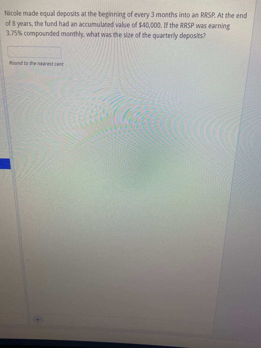 Nicole made equal deposits at the beginning of every 3 months into an RRSP. At the end
of 8 years, the fund had an accumulated value of $40,000. If the RRSP was earning
3.75% compounded monthly, what was the size of the quarterly deposits?
Round to the nearest cent