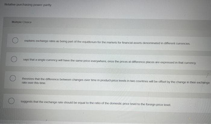 Relative purchasing power parity
Multiple Choice
explains exchange rates as being part of the equilibrium for the markets for financial assets denominated in different currencies
says that a single currency will have the same price everywhere, once the prices at difference places are expressed in that currency.
theorizes that the difference between changes over time in product-price levels in two countries will be offset by the change in their exchange
rate over this time.
suggests that the exchange rate should be equal to the ratio of the domestic price level to the foreign price level.