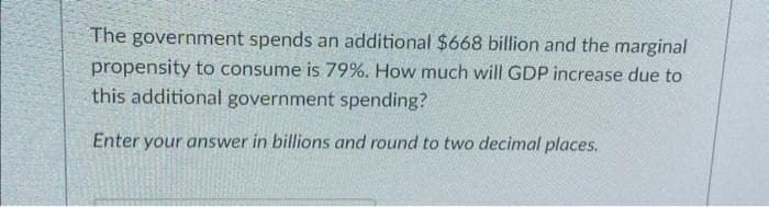 The government spends an additional $668 billion and the marginal
propensity to consume is 79%. How much will GDP increase due to
this additional government spending?
Enter your answer in billions and round to two decimal places.