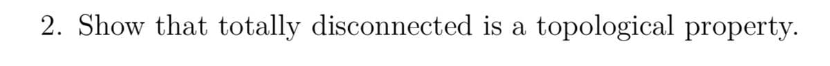 2. Show that totally disconnected is a topological property.