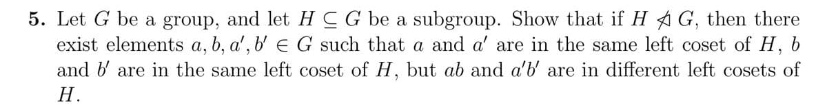 5. Let G be a group, and let H C G be a subgroup. Show that if H ‡ G, then there
exist elements a, b, a', b' = G such that a and a' are in the same left coset of H, b
and b' are in the same left coset of H, but ab and a'b' are in different left cosets of
H.