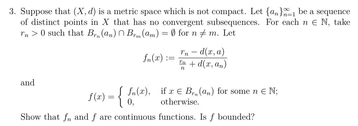 n=
3. Suppose that (X, d) is a metric space which is not compact. Let {an}_1 be a sequence
of distinct points in X that has no convergent subsequences. For each n€ N, take
˜n > 0 such that Brn (an) Brm (am) = Ø) for n ‡ m. Let
fn(2):=
and
rn - d(x, a)
™n + d(x, an)
n
f(x) = { fn(x), if a € Br. (an) for some n € N;
otherwise.
9
Show that fn and f are continuous functions. Is f bounded?