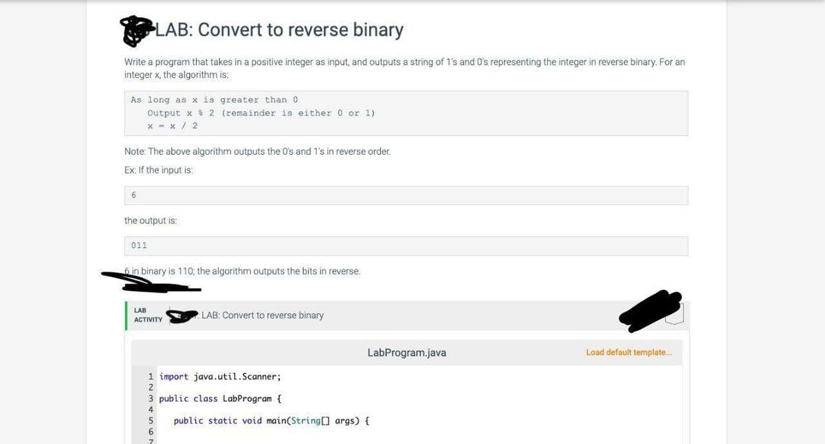 LAB: Convert to reverse binary
Write a program that takes in a positive integer as input, and outputs a string of 1's and 0's representing the integer in reverse binary. For an
integer x, the algorithm is:
As long as x is
Output x
2
x = x/2
Note: The above algorithm outputs the 0's and 1's in reverse order.
Ex: If the input is:
6
the output is:
011
greater than 0
(remainder is either 0 or 1).
6 in binary is 110, the algorithm outputs the bits in reverse.
LAB
ACTIVITY
LAB: Convert to reverse binary
1 import java.util.Scanner;
2
5
6
3 public class LabProgram {
4
LabProgram.java
public static void main(String[] args) {
Load default template...