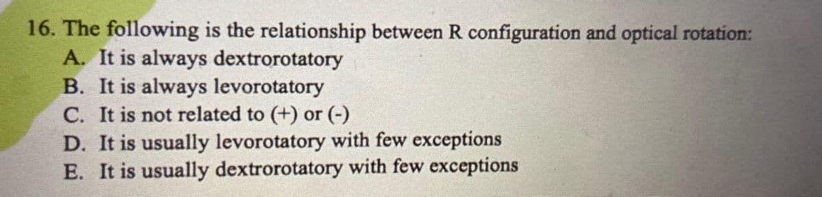 16. The following is the relationship between R configuration and optical rotation:
A. It is always dextrorotatory
B. It is always levorotatory
C. It is not related to (+) or (-)
D. It is usually levorotatory with few exceptions
E. It is usually dextrorotatory with few exceptions