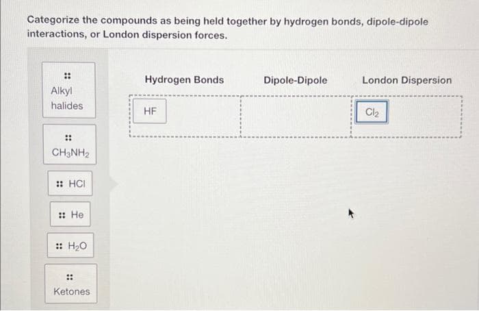 Categorize the compounds as being held together by hydrogen bonds, dipole-dipole
interactions, or London dispersion forces.
⠀
Alkyl
halides
⠀⠀
CH3NH₂
:: HCI
:: He
:: H₂O
Ketones
Hydrogen Bonds
HF
Dipole-Dipole
London Dispersion
Cl₂