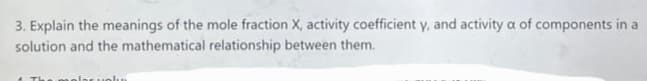 3. Explain the meanings of the mole fraction X, activity coefficient y, and activity a of components in a
solution and the mathematical relationship between them.